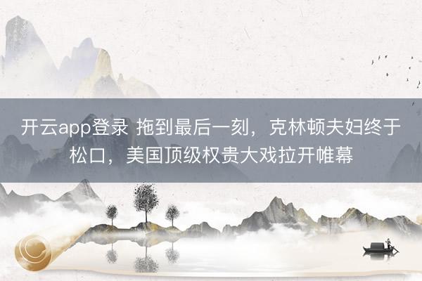 开云app登录 拖到最后一刻，克林顿夫妇终于松口，美国顶级权贵大戏拉开帷幕