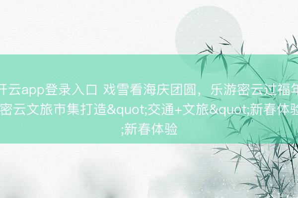 开云app登录入口 戏雪看海庆团圆，乐游密云过福年 密云文旅市集打造"交通+文旅"新春体验