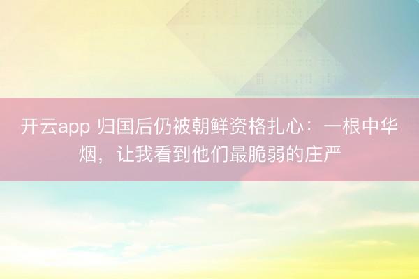 开云app 归国后仍被朝鲜资格扎心：一根中华烟，让我看到他们最脆弱的庄严