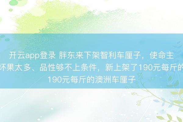 开云app登录 胖东来下架智利车厘子，使命主说念主员：坏果太多、品性够不上条件，新上架了190元每斤的澳洲车厘子
