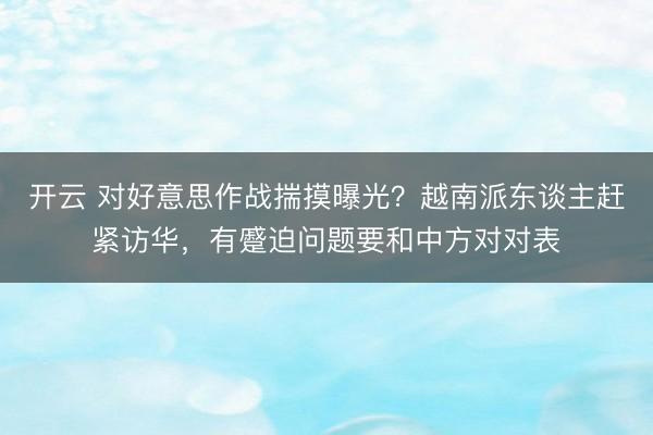 开云 对好意思作战揣摸曝光？越南派东谈主赶紧访华，有蹙迫问题要和中方对对表