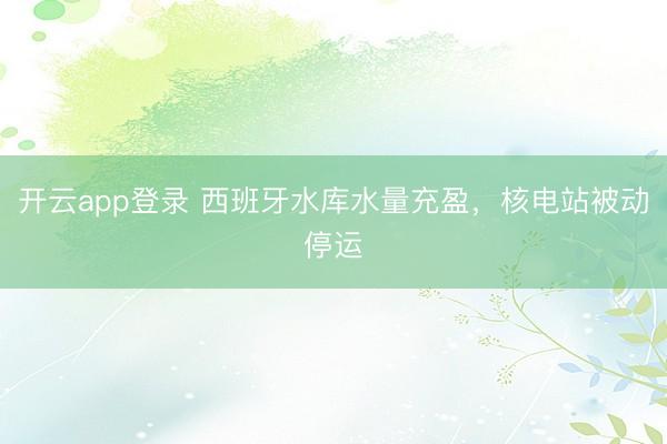 开云app登录 西班牙水库水量充盈，核电站被动停运