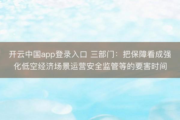 开云中国app登录入口 三部门：把保障看成强化低空经济场景运营安全监管等的要害时间