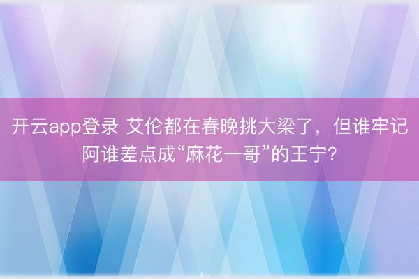开云app登录 艾伦都在春晚挑大梁了，但谁牢记阿谁差点成“麻花一哥”的王宁？