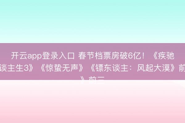 开云app登录入口 春节档票房破6亿!《疾驰东谈主生3》《惊蛰无声》《镖东谈主:风起大漠》前三