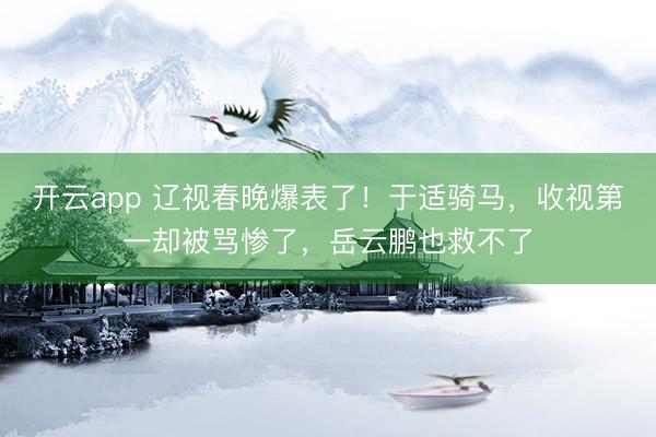 开云app 辽视春晚爆表了!于适骑马,收视第一却被骂惨了,岳云鹏也救不了