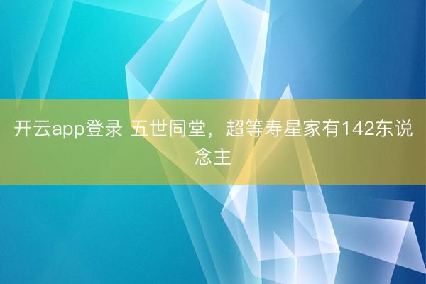 开云app登录 五世同堂,超等寿星家有142东说念主
