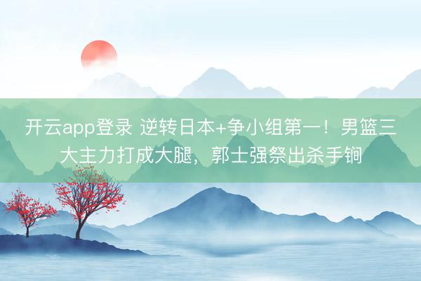 开云app登录 逆转日本+争小组第一！男篮三大主力打成大腿，郭士强祭出杀手锏