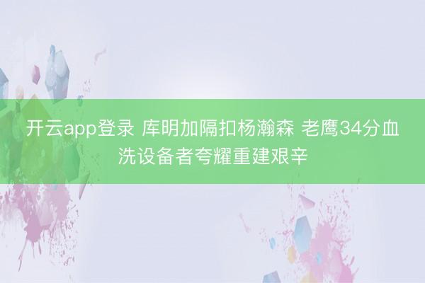 开云app登录 库明加隔扣杨瀚森 老鹰34分血洗设备者夸耀重建艰辛