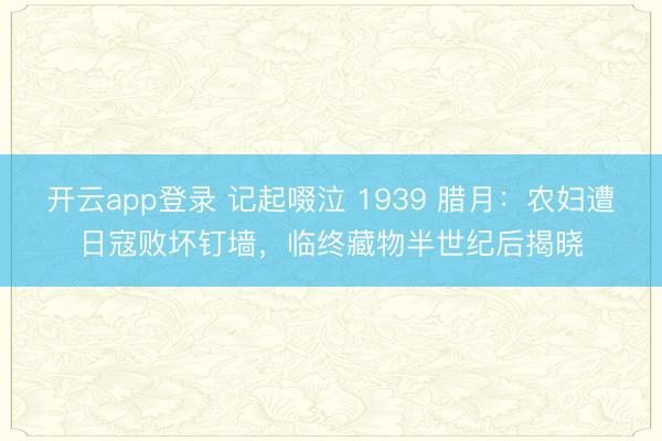 开云app登录 记起啜泣 1939 腊月：农妇遭日寇败坏钉墙，临终藏物半世纪后揭晓
