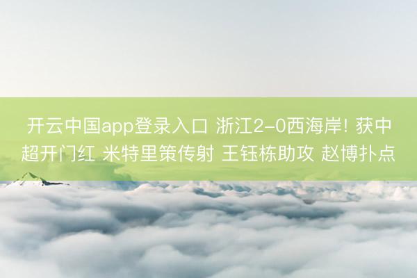 开云中国app登录入口 浙江2-0西海岸! 获中超开门红 米特里策传射 王钰栋助攻 赵博扑点