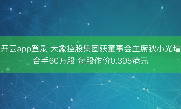 开云app登录 大象控股集团获董事会主席狄小光增合手60万股 每股作价0.395港元