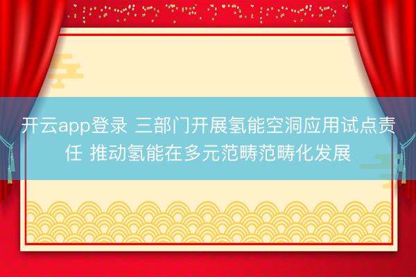 开云app登录 三部门开展氢能空洞应用试点责任 推动氢能在多元范畴范畴化发展