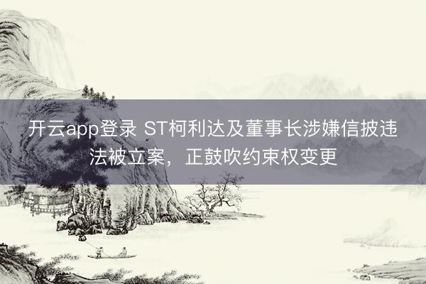 开云app登录 ST柯利达及董事长涉嫌信披违法被立案，正鼓吹约束权变更