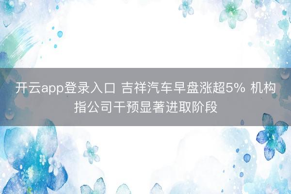 开云app登录入口 吉祥汽车早盘涨超5% 机构指公司干预显著进取阶段