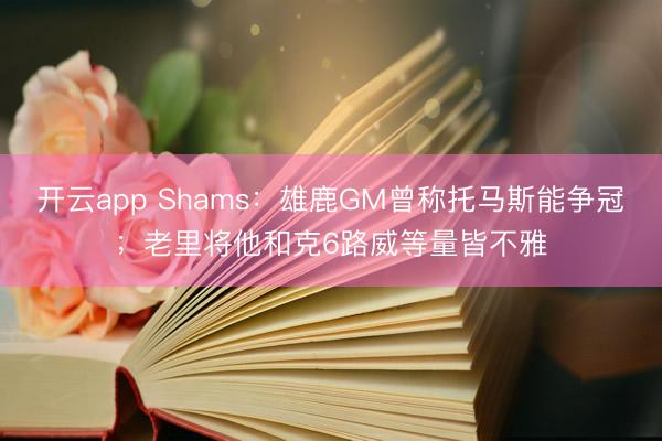 开云app Shams：雄鹿GM曾称托马斯能争冠；老里将他和克6路威等量皆不雅