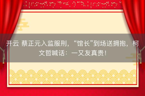 开云 蔡正元入监服刑,“馆长”到场送拥抱,柯文哲喊话:一又友真贵!