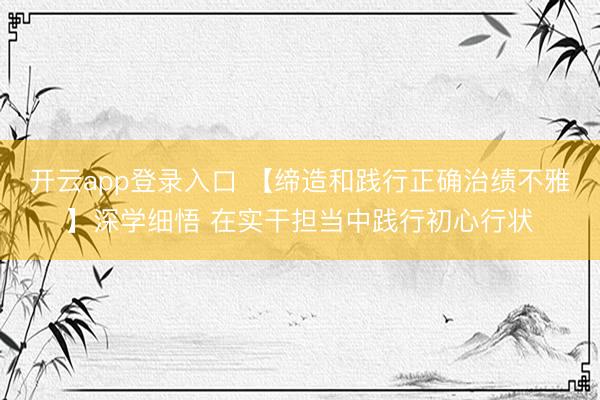开云app登录入口 【缔造和践行正确治绩不雅】深学细悟 在实干担当中践行初心行状