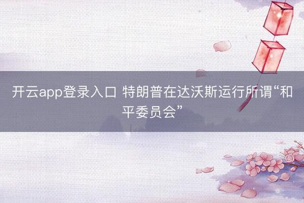 开云app登录入口 特朗普在达沃斯运行所谓“和平委员会”