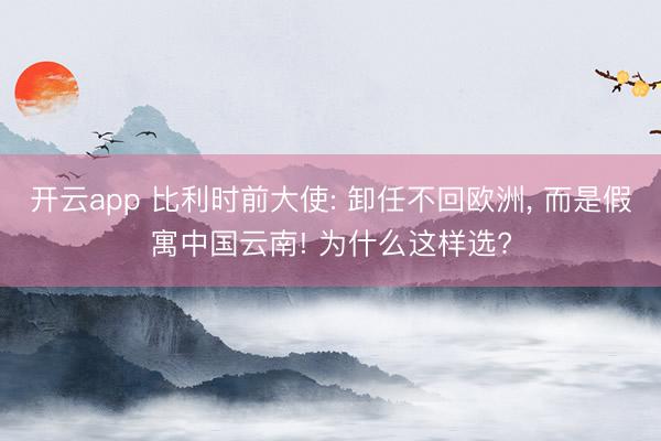 开云app 比利时前大使: 卸任不回欧洲， 而是假寓中国云南! 为什么这样选?