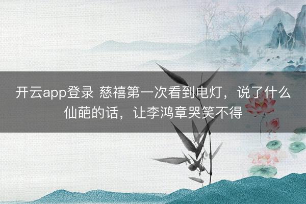 开云app登录 慈禧第一次看到电灯,说了什么仙葩的话,让李鸿章哭笑不得