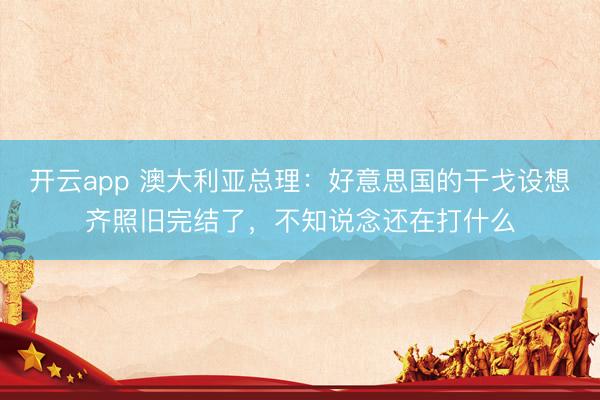 开云app 澳大利亚总理:好意思国的干戈设想齐照旧完结了,不知说念还在打什么