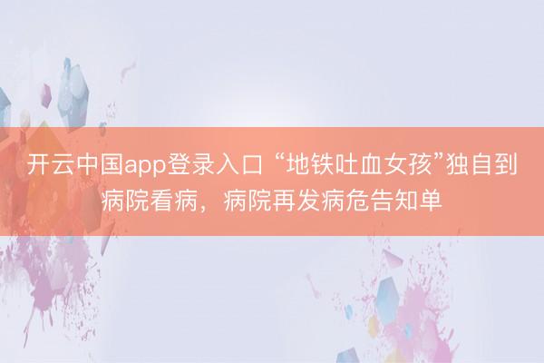 开云中国app登录入口 “地铁吐血女孩”独自到病院看病，病院再发病危告知单