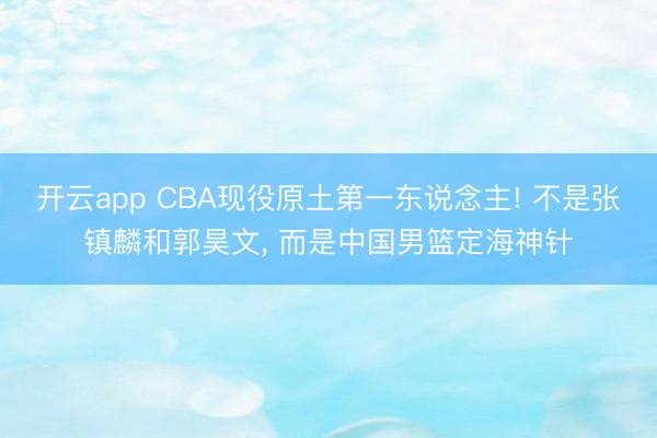开云app CBA现役原土第一东说念主! 不是张镇麟和郭昊文， 而是中国男篮定海神针