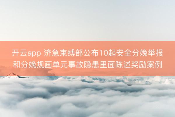 开云app 济急束缚部公布10起安全分娩举报和分娩规画单元事故隐患里面陈述奖励案例
