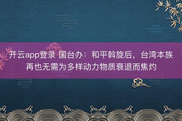 开云app登录 国台办：和平斡旋后，台湾本族再也无需为多样动力物质衰退而焦灼