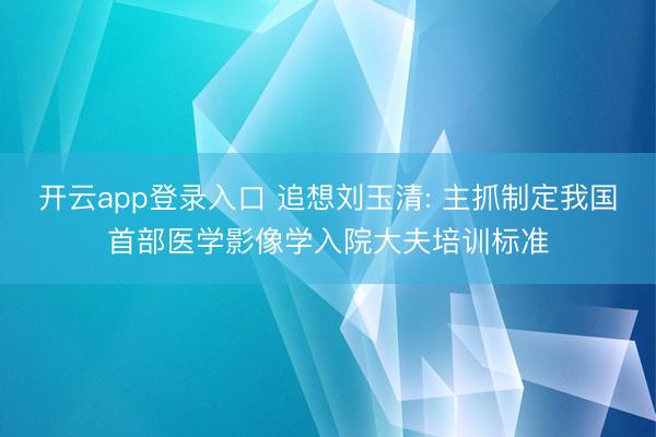 开云app登录入口 追想刘玉清: 主抓制定我国首部医学影像学入院大夫培训标准
