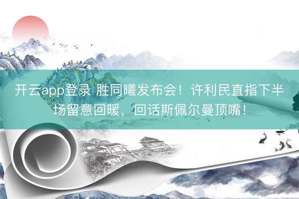 开云app登录 胜同曦发布会！许利民直指下半场留意回暖，回话斯佩尔曼顶嘴！