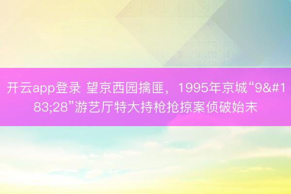开云app登录 望京西园擒匪，1995年京城“9·28”游艺厅特大持枪抢掠案侦破始末