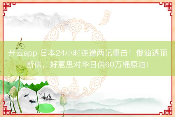 开云app 日本24小时连遭两记重击！俄油透顶断供，好意思对华日供60万桶原油！
