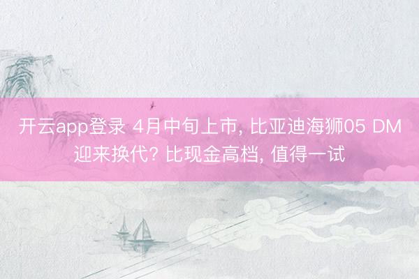 开云app登录 4月中旬上市， 比亚迪海狮05 DM迎来换代? 比现金高档， 值得一试