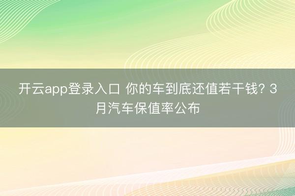 开云app登录入口 你的车到底还值若干钱? 3月汽车保值率公布