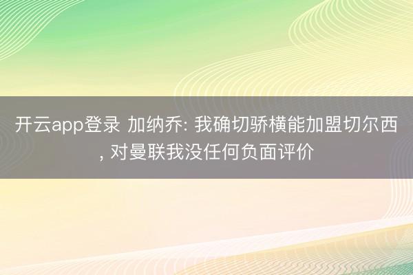 开云app登录 加纳乔: 我确切骄横能加盟切尔西, 对曼联我没任何负面评价
