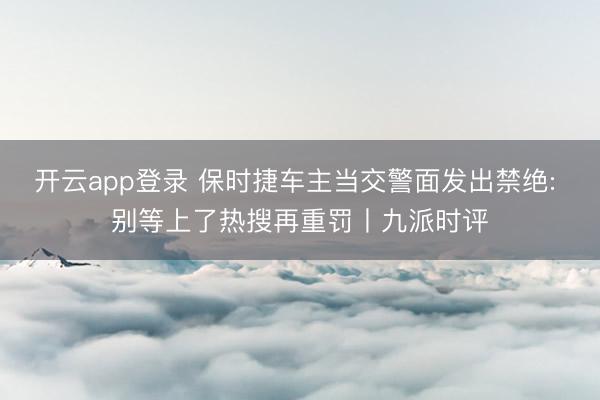 开云app登录 保时捷车主当交警面发出禁绝: 别等上了热搜再重罚丨九派时评