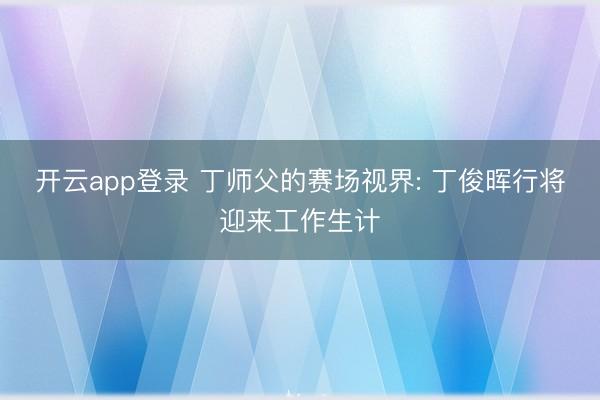 开云app登录 丁师父的赛场视界: 丁俊晖行将迎来工作生计