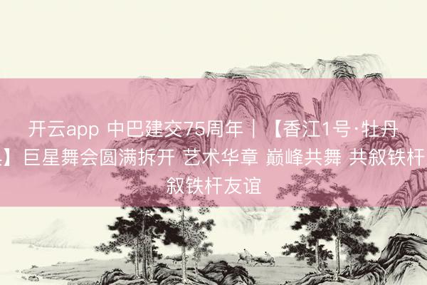 开云app 中巴建交75周年｜【香江1号·牡丹盛典】巨星舞会圆满拆开 艺术华章 巅峰共舞 共叙铁杆友谊