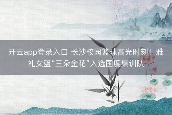 开云app登录入口 长沙校园篮球高光时刻！雅礼女篮“三朵金花”入选国度集训队