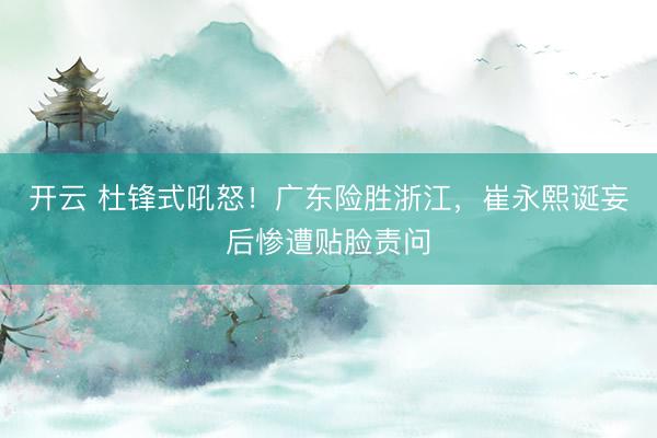 开云 杜锋式吼怒!广东险胜浙江,崔永熙诞妄后惨遭贴脸责问