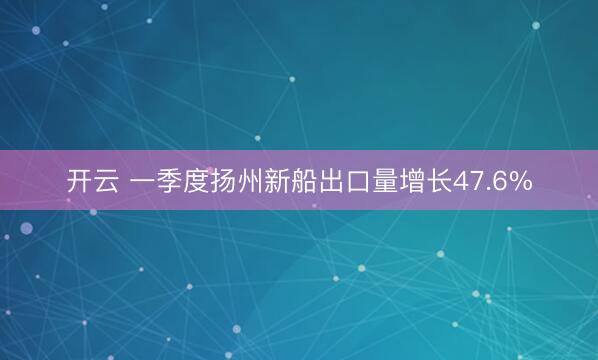 开云 一季度扬州新船出口量增长47.6%