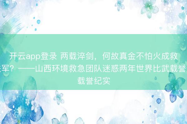 开云app登录 两载淬剑，何故真金不怕火成救急铁军？——山西环境救急团队迷惑两年世界比武载誉纪实
