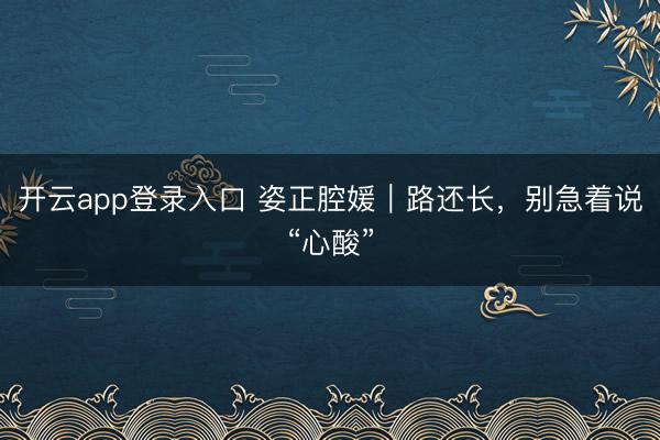 开云app登录入口 姿正腔媛｜路还长，别急着说“心酸”