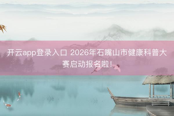 开云app登录入口 2026年石嘴山市健康科普大赛启动报名啦！
