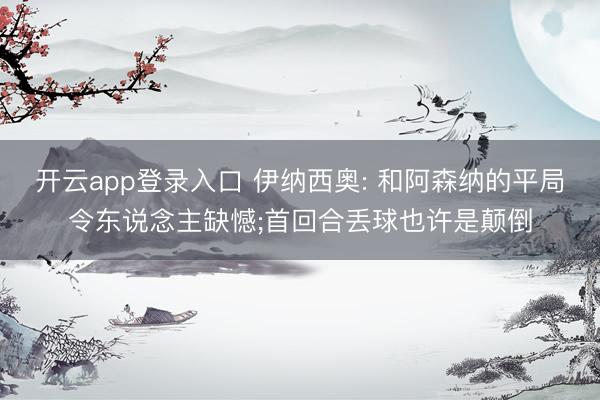 开云app登录入口 伊纳西奥: 和阿森纳的平局令东说念主缺憾;首回合丢球也许是颠倒
