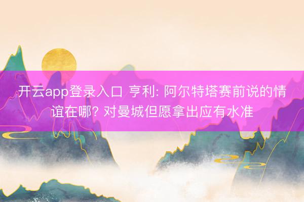 开云app登录入口 亨利: 阿尔特塔赛前说的情谊在哪? 对曼城但愿拿出应有水准