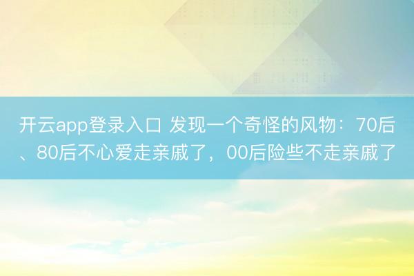 开云app登录入口 发现一个奇怪的风物：70后、80后不心爱走亲戚了，00后险些不走亲戚了