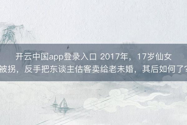 开云中国app登录入口 2017年，17岁仙女被拐，反手把东谈主估客卖给老未婚，其后如何了？